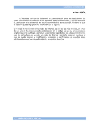 RECURSO DE REVOCACIÓN 15


                                                                             CONCLUSIÓN


         La facilidad con que en ocasiones la Administración emite las resoluciones da
como consecuencia la violación de los derechos de los Administrados, y por tal motivo es
la justificación de la existencia del recurso administrativo de revocación, mediante el cual
el afectado puede impugnar una resolución que lo agravia.

El recurso de revocación como medio de defensa, es uno de los mas eficaces, en virtud
de ser uno de los mas completos establecidos en el código ya que su procedencia es
amplísima por la cual llega a constituir un control de legalidad de los actos administrativos
para los particulares, es también un medio de defensa y control a posteriori mediante el
cual se puede obtener la modificación, revocación o confirmación de aquellos actos
administrativos que han causado violación a nuestros derechos.




LIC. ATENAS ISABEL QUINTAL MERCADO
 