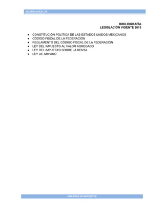 DEFENSA FISCAL 16



                                                           BIBILIOGRAFÍA
                                                LEGISLACIÓN VIGENTE 2013

     CONSTITUCIÓN POLÍTICA DE LAS ESTADOS UNIDOS MEXICANOS
     CÓDIGO FISCAL DE LA FEDERACIÓN
     REGLAMENTO DEL CÓDIGO FISCAL DE LA FEDERACIÓN
     LEY DEL IMPUESTO AL VALOR AGREGADO
     LEY DEL IMPUESTO SOBRE LA RENTA
     LEY DE AMPARO




                        MAESTRÍA EN IMPUESTOS
 