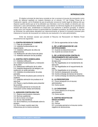 RECURSO DE REVOCACIÓN 3



                                                                                 INTRODUCCIÓN

        El objetivo principal de éste tema consiste en dar a conocer el recurso de revocación como
medio de defensa regulado en materia tributaria en el articulo 117 del Código Fiscal de la
Federación vigente, con la finalidad de que el particular conozca el medio legal de defensa del que
dispone cuando siente que se le ha afectado sus intereses o se le ha violado un derecho por una
resolución o acto administrativo determinado, para obtener en términos legales de la autoridad una
revisión del propio acto, emitiéndose la resolución que conforme a derecho proceda, lo anterior
surge como una inquietud al tener la oportunidad de constatar la practica, las dificultades a las que
se enfrentan los particulares afectados por desconocimiento al ignorar el momento procesal para
interponer el recurso de revocación en contra de una resolución o un acto administrativo.

       Entre las diversas causas que procede el Recurso de Revocación en Materia Fiscal
encontramos las siguientes:

1.- CONTRA REVISION DE GABINETE                       3.7. De los agravantes de las multas
1.1. Falta de competencia
1.2. Indebida fundamentación del                      4.- DE LA IMPUGNACION DE LAS
requerimiento                                         NOTIFICACIONES
1.3. Indebida notificación de oficio de               4.1. Cuando se desconoce el acto
observaciones                                         4.2. Cuando se conoce el acto
1.4. Notificación del oficio fuera del plazo
1.5. Indebida valoración de las pruebas               5.- DE LA REVOCACION CONTRA EL
                                                      PROCEDIMIENTO DE EJECUCION
2.- CONTRA VISITA DOMICILIARIA                        5.1. Fases del procedimiento administrativo
2.1. Indebida notificación                            de ejecución
2.2. Indebida fundamentación y motivación             5.2. Por ilegalidades en el mandamiento de
de la orden                                           ejecución
2.3. Defectuosa notificación de la orden              5.3. Por ilegalidades en el requerimiento de
2.4. Indebida designación de testigos y su            pago
sustitución en actas parciales                        5.4. Por ilegalidades en el embargo
2.5. Indebida circunstanciarían de actas              5.5. Contra la designación de peritos
parciales                                             5.6. Contra embargo de bienes de terceros
2.6. Vencimiento de plazos para concluir la           5.7. Contra embargo de derechos preferentes
auditoria
2.7. Indebida valoración de pruebas en el             6.- LA PRESCRIPCION
acta final                                            6.1. Como excepción en el recurso
2.8. Plazos y oportunidades para presentar            administrativo
las pruebas                                           6.2. Como acción
2.9 la prueba pericial en el recurso de
revocación contra visitas domiciliarias               7.- LA CADUCIDAD
                                                      7.1. Como agravio en el recurso
3.- AGRAVIOS CONTRA MULTAS                            administrativo
3.1. Sistema sancionatorio mexicano                   7.2. Como acción
3.2. Normas supletorias
3.3. De la menor a la mayor                           8.- CONTRA NEGATIVA DE
3.4. De las más benéficas                             DEVOLUCIONES
3.5. De la histórica y la actualizada sobre la        8.1. Total
emisión.                                              8.2. Parcial
3.6. De la mayor cuando sean dos                      8.3. La prueba pericial en el recurso contra
infracciones por la misma conducta                    negativa de devoluciones.




LIC. ATENAS ISABEL QUINTAL MERCADO
 