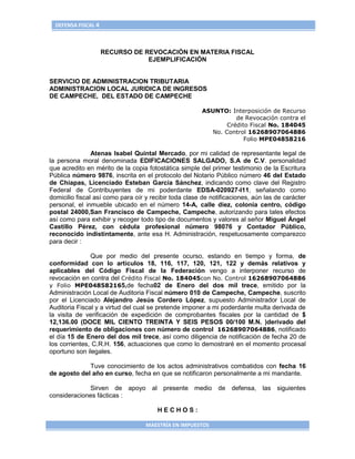 DEFENSA FISCAL 4



                     RECURSO DE REVOCACIÓN EN MATERIA FISCAL
                                 EJEMPLIFICACIÓN


SERVICIO DE ADMINISTRACION TRIBUTARIA
ADMINISTRACION LOCAL JURIDICA DE INGRESOS
DE CAMPECHE, DEL ESTADO DE CAMPECHE

                                                       ASUNTO: Interposición de Recurso
                                                                 de Revocación contra el
                                                              Crédito Fiscal No. 184045
                                                         No. Control 16268907064886
                                                                    Folio MPE04858216

                Atenas Isabel Quintal Mercado, por mi calidad de representante legal de
la persona moral denominada EDIFICACIONES SALGADO, S.A de C.V. personalidad
que acredito en mérito de la copia fotostática simple del primer testimonio de la Escritura
Pública número 9876, inscrita en el protocolo del Notario Público número 46 del Estado
de Chiapas, Licenciado Esteban García Sánchez, indicando como clave del Registro
Federal de Contribuyentes de mi poderdante EDSA-020927-I11, señalando como
domicilio fiscal así como para oír y recibir toda clase de notificaciones, aún las de carácter
personal, el inmueble ubicado en el número 14-A, calle diez, colonia centro, código
postal 24000,San Francisco de Campeche, Campeche, autorizando para tales efectos
así como para exhibir y recoger todo tipo de documentos y valores al señor Miguel Ángel
Castillo Pérez, con cédula profesional número 98076 y Contador Público,
reconocido indistintamente, ante esa H. Administración, respetuosamente comparezco
para decir :

               Que por medio del presente ocurso, estando en tiempo y forma, de
conformidad con lo artículos 18, 116, 117, 120, 121, 122 y demás relativos y
aplicables del Código Fiscal de la Federación vengo a interponer recurso de
revocación en contra del Crédito Fiscal No. 184045con No. Control 16268907064886
y Folio MPE048582165,de fecha02 de Enero del dos mil trece, emitido por la
Administración Local de Auditoria Fiscal número 010 de Campeche, Campeche, suscrito
por el Licenciado Alejandro Jesús Cordero López, supuesto Administrador Local de
Auditoria Fiscal y a virtud del cual se pretende imponer a mi poderdante multa derivada de
la visita de verificación de expedición de comprobantes fiscales por la cantidad de $
12,136.00 (DOCE MIL CIENTO TREINTA Y SEIS PESOS 00/100 M.N. )derivado del
requerimiento de obligaciones con número de control 16268907064886, notificado
el día 15 de Enero del dos mil trece, así como diligencia de notificación de fecha 20 de
los corrientes, C.R.H. 156, actuaciones que como lo demostraré en el momento procesal
oportuno son ilegales.

             Tuve conocimiento de los actos administrativos combatidos con fecha 16
de agosto del año en curso, fecha en que se notificaron personalmente a mi mandante.

             Sirven de apoyo al presente medio de defensa, las siguientes
consideraciones fácticas :

                                       HECHOS:

                                   MAESTRÍA EN IMPUESTOS
 