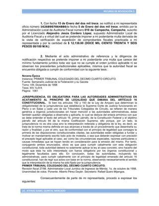 RECURSO DE REVOCACIÓN 5



               1. Con fecha 15 de Enero del dos mil trece, se notificó a mi representada
oficio número 16268907064886de fecha 5 de Enero del dos mil trece, emitido por la
Administración Local de Auditoria Fiscal número 010 de Campeche, Campeche, suscrito
por el Licenciado Alejandro Jesús Cordero López, supuesto Administrador Local de
Auditoria Fiscal y a virtud del cual se pretende imponer a mi poderdante multa derivada de
la visita de verificación de expedición de comprobantes fiscales practicada a mi
representada y por la cantidad de $ 12,136.00 (DOCE MIL CIENTO TREINTA Y SEIS
PESOS 00/100 M.N.)


               2. Mediante el acto administrativo de referencia y la diligencia de
notificación respectiva se pretende imponer a mi poderdante una multa que carece del
mínimo fundamento jurídico toda vez que no se cumple el orden jurídico aplicable ni se
observan los precedentes jurisdiccionales aplicables, mismos que la autoridad fiscal se
encuentra obligada a cumplir de conformidad con la siguiente tesis :

Novena Época
Instancia: PRIMER TRIBUNAL COLEGIADO DEL DECIMO CUARTO CIRCUITO.
Fuente: Semanario Judicial de la Federación y su Gaceta
Tomo: VIII, Diciembre de 1998
Tesis: XIV.1o.8 K
Página: 1061

JURISPRUDENCIA. ES OBLIGATORIA PARA LAS AUTORIDADES ADMINISTRATIVAS EN
ACATAMIENTO AL PRINCIPIO DE LEGALIDAD QUE DIMANA DEL ARTÍCULO 16
CONSTITUCIONAL. Si bien los artículos 192 y 193 de la Ley de Amparo que determinan la
obligatoriedad de la jurisprudencia que establezca la Suprema Corte de Justicia funcionando en
Pleno o en Salas y cada uno de los Tribunales Colegiados de Circuito, se refieren de manera
genérica a órganos jurisdiccionales sin hacer mención a las autoridades administrativas, éstas
también quedan obligadas a observarla y aplicarla, lo cual se deduce del enlace armónico con que
se debe entender el texto del artículo 16, primer párrafo, de la Constitución Federal y el séptimo
párrafo del artículo 94 de la misma Codificación Suprema; ello porque, por un lado, la
jurisprudencia no es otra cosa sino la interpretación reiterada y obligatoria de la ley, es decir, se
trata de la norma misma definida en sus alcances a través de un procedimiento que desentraña su
razón y finalidad; y por el otro, que de conformidad con el principio de legalidad que consagra la
primera de las disposiciones constitucionales citadas, las autoridades están obligadas a fundar y
motivar en mandamiento escrito todo acto de molestia, o sea que deberán expresar con precisión
el precepto legal aplicable al caso, así como las circunstancias especiales, razones particulares o
causas inmediatas que se hayan tenido en consideración para la emisión del mismo. Por tanto,
conjugando ambos enunciados, obvio es que para cumplir cabalmente con esta obligación
constitucional, toda autoridad deberá no solamente aplicar la ley al caso concreto, sino hacerlo del
modo que ésta ha sido interpretada con fuerza obligatoria por los órganos constitucional y
legalmente facultados para ello. En conclusión, todas las autoridades, incluyendo las
administrativas, para cumplir cabalmente con el principio de legalidad emanado del artículo 16
constitucional, han de regir sus actos con base en la norma, observando necesariamente el sentido
que la interpretación de la misma ha sido fijado por la jurisprudencia.
PRIMER TRIBUNAL COLEGIADO DEL DÉCIMO CUARTO CIRCUITO.
Revisión fiscal 27/98. Administrador Local Jurídico de Ingresos de Mérida. 1o. de octubre de 1998.
Unanimidad de votos. Ponente: Alberto Pérez Dayán. Secretario: Rafael Quero Mijangos.

                Consecuentemente de parte de mi representada, procedo a expresar los
siguientes:


LIC. ATENAS ISABEL QUINTAL MERCADO
 