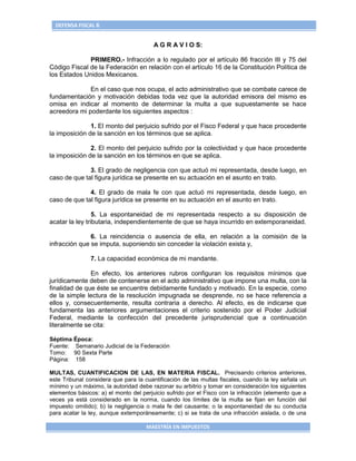 DEFENSA FISCAL 6


                                        A G R A V I O S:

              PRIMERO.- Infracción a lo regulado por el artículo 86 fracción III y 75 del
Código Fiscal de la Federación en relación con el artículo 16 de la Constitución Política de
los Estados Unidos Mexicanos.

              En el caso que nos ocupa, el acto administrativo que se combate carece de
fundamentación y motivación debidas toda vez que la autoridad emisora del mismo es
omisa en indicar al momento de determinar la multa a que supuestamente se hace
acreedora mi poderdante los siguientes aspectos :

               1. El monto del perjuicio sufrido por el Fisco Federal y que hace procedente
la imposición de la sanción en los términos que se aplica.

               2. El monto del perjuicio sufrido por la colectividad y que hace procedente
la imposición de la sanción en los términos en que se aplica.

              3. El grado de negligencia con que actuó mi representada, desde luego, en
caso de que tal figura jurídica se presente en su actuación en el asunto en trato.

              4. El grado de mala fe con que actuó mi representada, desde luego, en
caso de que tal figura jurídica se presente en su actuación en el asunto en trato.

                 5. La espontaneidad de mi representada respecto a su disposición de
acatar la ley tributaria, independientemente de que se haya incurrido en extemporaneidad.

               6. La reincidencia o ausencia de ella, en relación a la comisión de la
infracción que se imputa, suponiendo sin conceder la violación exista y,

               7. La capacidad económica de mi mandante.

               En efecto, los anteriores rubros configuran los requisitos mínimos que
jurídicamente deben de contenerse en el acto administrativo que impone una multa, con la
finalidad de que éste se encuentre debidamente fundado y motivado. En la especie, como
de la simple lectura de la resolución impugnada se desprende, no se hace referencia a
ellos y, consecuentemente, resulta contraria a derecho. Al efecto, es de indicarse que
fundamenta las anteriores argumentaciones el criterio sostenido por el Poder Judicial
Federal, mediante la confección del precedente jurisprudencial que a continuación
literalmente se cita:

Séptima Época:
Fuente: Semanario Judicial de la Federación
Tomo: 90 Sexta Parte
Página: 158

MULTAS, CUANTIFICACION DE LAS, EN MATERIA FISCAL. Precisando criterios anteriores,
este Tribunal considera que para la cuantificación de las multas fiscales, cuando la ley señala un
mínimo y un máximo, la autoridad debe razonar su arbitrio y tomar en consideración los siguientes
elementos básicos: a) el monto del perjuicio sufrido por el Fisco con la infracción (elemento que a
veces ya está considerado en la norma, cuando los límites de la multa se fijan en función del
impuesto omitido); b) la negligencia o mala fe del causante; o la espontaneidad de su conducta
para acatar la ley, aunque extemporáneamente; c) si se trata de una infracción aislada, o de una

                                     MAESTRÍA EN IMPUESTOS
 