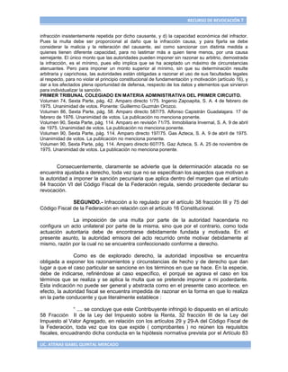 RECURSO DE REVOCACIÓN 7


infracción insistentemente repetida por dicho causante, y d) la capacidad económica del infractor.
Pues la multa debe ser proporcional al daño que la infracción causa, y para fijarla se debe
considerar la malicia y la reiteración del causante, así como sancionar con distinta medida a
quienes tienen diferente capacidad, para no lastimar más a quien tiene menos, por una causa
semejante. El único monto que las autoridades pueden imponer sin razonar su arbitrio, demostrada
la infracción, es el mínimo, pues ello implica que se ha aceptado un máximo de circunstancias
atenuantes. Pero para imponer un monto superior al mínimo, sin que su determinación resulte
arbitraria y caprichosa, las autoridades están obligadas a razonar el uso de sus facultades legales
al respecto, para no violar el principio constitucional de fundamentación y motivación (artículo 16), y
dar a los afectados plena oportunidad de defensa, respecto de los datos y elementos que sirvieron
para individualizar la sanción.
PRIMER TRIBUNAL COLEGIADO EN MATERIA ADMINISTRATIVA DEL PRIMER CIRCUITO.
Volumen 74, Sexta Parte, pág. 42. Amparo directo 1/75. Ingenio Zapoapita, S. A. 4 de febrero de
1975. Unanimidad de votos. Ponente: Guillermo Guzmán Orozco.
Volumen 86, Sexta Parte, pág. 58. Amparo directo 587/75. Alfonso Capistrán Guadalajara. 17 de
febrero de 1976. Unanimidad de votos. La publicación no menciona ponente.
Volumen 90, Sexta Parte, pág. 114. Amparo en revisión 71/75. Inmobiliaria Invernal, S. A. 9 de abril
de 1975. Unanimidad de votos. La publicación no menciona ponente.
Volumen 90, Sexta Parte, pág. 114. Amparo directo 197/75. Gas Azteca, S. A. 9 de abril de 1975.
Unanimidad de votos. La publicación no menciona ponente.
Volumen 90, Sexta Parte, pág. 114. Amparo directo 607/75. Gaz Azteca, S. A. 25 de noviembre de
1975. Unanimidad de votos. La publicación no menciona ponente.


       Consecuentemente, claramente se advierte que la determinación atacada no se
encuentra ajustada a derecho, toda vez que no se especifican los aspectos que motivan a
la autoridad a imponer la sanción pecuniaria que aplica dentro del margen que el artículo
84 fracción VI del Código Fiscal de la Federación regula, siendo procedente declarar su
revocación.

              SEGUNDO.- Infracción a lo regulado por el artículo 38 fracción III y 75 del
Código Fiscal de la Federación en relación con el artículo 16 Constitucional.

              La imposición de una multa por parte de la autoridad hacendaria no
configura un acto unilateral por parte de la misma, sino que por el contrario, como toda
actuación autoritaria debe de encontrarse debidamente fundada y motivada. En el
presente asunto, la autoridad emisora del acto recurrido omite motivar debidamente al
mismo, razón por la cual no se encuentra confeccionado conforme a derecho.

               Como es de explorado derecho, la autoridad impositiva se encuentra
obligada a exponer los razonamientos y circunstancias de hecho y de derecho que dan
lugar a que el caso particular se sancione en los términos en que se hace. En la especie,
debe de indicarse, refiriéndose al caso específico, el porqué se agrava el caso en los
términos que se realiza y se aplica la multa que se pretende imponer a mi poderdante.
Esta indicación no puede ser general y abstracta como en el presente caso acontece, en
efecto, la autoridad fiscal se encuentra impedida de razonar en la forma en que lo realiza
en la parte conducente y que literalmente establece :

               “ .... se concluye que este Contribuyente infringió lo dispuesto en el artículo
58 Fracción II de la Ley del Impuesto sobre la Renta, 32 fracción III de la Ley del
Impuesto al Valor Agregado, en relación con los artículos 29 y 29-A del Código Fiscal de
la Federación, toda vez que los que expide ( comprobantes ) no reúnen los requisitos
fiscales, encuadrando dicha conducta en la hipótesis normativa prevista por el Artículo 83

LIC. ATENAS ISABEL QUINTAL MERCADO
 