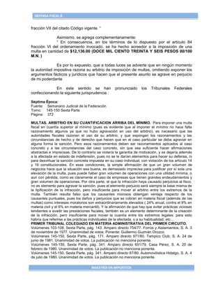 DEFENSA FISCAL 8


fracción VII del citado Código vigente. “

              Asimismo, se agrega complementariamente:
              “ En consecuencia, en los términos de lo dispuesto por el artículo 84
fracción VI del ordenamiento invocado, se ha hecho acreedor a la imposición de una
multa en cantidad de $12,136.00 (DOCE MIL CIENTO TREINTA Y SEIS PESOS 00/100
M.N. )

               Es por lo expuesto, que a todas luces se advierte que en ningún momento
la autoridad impositiva razona su arbitrio de imposición de multas, omitiendo exponer los
argumentos fácticos y jurídicos que hacen que el presente asunto se agrave en perjuicio
de mi poderdante

             En este sentido se han                 pronunciado      los   Tribunales    Federales
confeccionando la siguiente jurisprudencia :

Séptima Época:
Fuente: Semanario Judicial de la Federación
Tomo: 145-150 Sexta Parte
Página: 372

MULTAS. ARBITRIO EN SU CUANTIFICACION ARRIBA DEL MÍNIMO. Para imponer una multa
fiscal en cuantía superior al mínimo (pues es evidente que al imponer el mínimo no hace falta
razonamiento algunos ya que no hubo agravación en uso del arbitrio), es necesario que las
autoridades fiscales razonen el uso de su arbitrio, y que expongan los razonamientos y las
circunstancias de hecho y de derecho que hacen que en el caso particular se deba agraviar en
alguna forma la sanción. Pero esos razonamientos deben ser razonamientos aplicados al caso
concreto y a las circunstancias del caso concreto, sin que sea suficiente hacer afirmaciones
abstractas e imprecisas. De lo contrario se violaría la garantía de motivación, y se dejaría además
a la afectada en estado de indefensión, pues no se le darían elementos para hacer su defensa, ni
para desvirtuar la sanción concreta impuesta en su caso individual, con violación de los artículo 14
y 16 constitucionales. En esas condiciones, la simple afirmación de que un gran volumen de
negocios hace que la situación sea buena, es demasiado imprecisa para justificar por sí sola una
elevación de la multa, pues puede haber gran volumen de operaciones con una utilidad mínima, o
aun con pérdida, como es claramente el caso de empresas que tienen grandes endeudamientos y
gran volumen de operaciones. Por otra parte, el que la infracción haya causado perjuicios al fisco,
no es elemento para agravar la sanción, pues el elemento perjuicio será siempre la base misma de
la tipificación de la infracción, pero insuficiente para mover el arbitrio entre los extremos de la
multa. También resulta falso que los causantes morosos obtengan ventaja respecto de los
causantes puntuales, pues los daños y perjuicios que se cobran en materia fiscal (además de las
multas) como intereses moratorios son extraordinariamente elevados ( 24% anual, contra el 9% en
materia civil y el 6% en materia mercantil). Y la afirmación de que hay que evitar prácticas viciosas
tendientes a evadir las prestaciones fiscales, también es un elemento determinante de la creación
de la infracción, pero insuficiente para mover la cuantía entre los extremos legales: para esto
habría que referirse a las prácticas individuales de la afectada, o a su habitualidad, etc...
PRIMER TRIBUNAL COLEGIADO EN MATERIA ADMINISTRATIVA DEL PRIMER CIRCUITO.
Volúmenes 103-108, Sexta Parte, pág. 143. Amparo directo 754/77. Forros y Aislamientos, S. A. 3
de noviembre de 1977. Unanimidad de votos. Ponente: Guillermo Guzmán Orozco.
Volúmenes 145-150, Sexta Parte, pág. 171. Amparo directo 971/80. Tampico Club, S. A. 24 de
junio de 1981. Unanimidad de votos. La publicación no menciona ponente.
Volúmenes 145-150, Sexta Parte, pág. 341. Amparo directo 651/79. Casa Pérez, S. A. 20 de
febrero de 1980. Unanimidad de votos. La publicación no menciona ponente.
Volúmenes 145-150, Sexta Parte, pág. 341. Amparo directo 67/80. Automovilística Hidalgo, S. A. 4
de julio de 1980. Unanimidad de votos. La publicación no menciona ponente.

                                      MAESTRÍA EN IMPUESTOS
 