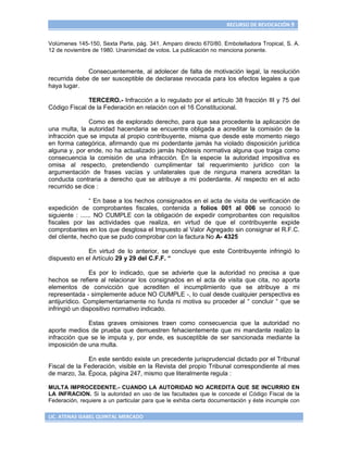 RECURSO DE REVOCACIÓN 9


Volúmenes 145-150, Sexta Parte, pág. 341. Amparo directo 670/80. Embotelladora Tropical, S. A.
12 de noviembre de 1980. Unanimidad de votos. La publicación no menciona ponente.


              Consecuentemente, al adolecer de falta de motivación legal, la resolución
recurrida debe de ser susceptible de declarase revocada para los efectos legales a que
haya lugar.

              TERCERO.- Infracción a lo regulado por el artículo 38 fracción III y 75 del
Código Fiscal de la Federación en relación con el 16 Constitucional.

               Como es de explorado derecho, para que sea procedente la aplicación de
una multa, la autoridad hacendaria se encuentra obligada a acreditar la comisión de la
infracción que se imputa al propio contribuyente, misma que desde este momento niego
en forma categórica, afirmando que mi poderdante jamás ha violado disposición jurídica
alguna y, por ende, no ha actualizado jamás hipótesis normativa alguna que traiga como
consecuencia la comisión de una infracción. En la especie la autoridad impositiva es
omisa al respecto, pretendiendo cumplimentar tal requerimiento jurídico con la
argumentación de frases vacías y unilaterales que de ninguna manera acreditan la
conducta contraria a derecho que se atribuye a mi poderdante. Al respecto en el acto
recurrido se dice :

                 “ En base a los hechos consignados en el acta de visita de verificación de
expedición de comprobantes fiscales, contenida a folios 001 al 006 se conoció lo
siguiente : ...... NO CUMPLE con la obligación de expedir comprobantes con requisitos
fiscales por las actividades que realiza, en virtud de que el contribuyente expide
comprobantes en los que desglosa el Impuesto al Valor Agregado sin consignar el R.F.C.
del cliente, hecho que se pudo comprobar con la factura No A- 4325

              En virtud de lo anterior, se concluye que este Contribuyente infringió lo
dispuesto en el Artículo 29 y 29 del C.F.F. “

                Es por lo indicado, que se advierte que la autoridad no precisa a que
hechos se refiere al relacionar los consignados en el acta de visita que cita, no aporta
elementos de convicción que acrediten el incumplimiento que se atribuye a mi
representada - simplemente aduce NO CUMPLE -, lo cual desde cualquier perspectiva es
antijurídico. Complementariamente no funda ni motiva su proceder al “ concluir “ que se
infringió un dispositivo normativo indicado.

              Estas graves omisiones traen como consecuencia que la autoridad no
aporte medios de prueba que demuestren fehacientemente que mi mandante realizo la
infracción que se le imputa y, por ende, es susceptible de ser sancionada mediante la
imposición de una multa.

              En este sentido existe un precedente jurisprudencial dictado por el Tribunal
Fiscal de la Federación, visible en la Revista del propio Tribunal correspondiente al mes
de marzo, 3a. Época, página 247, mismo que literalmente regula :

MULTA IMPROCEDENTE.- CUANDO LA AUTORIDAD NO ACREDITA QUE SE INCURRIO EN
LA INFRACION. Si la autoridad en uso de las facultades que le concede el Código Fiscal de la
Federación, requiere a un particular para que le exhiba cierta documentación y éste incumple con

LIC. ATENAS ISABEL QUINTAL MERCADO
 