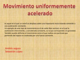 Movimiento uniformemente  acelerado es aquel en el que un móvil se desplaza sobre una trayectoria recta estando sometido a una aceleración constante. Un ejemplo de este tipo de movimiento es el de caída libre vertical, en el cual la aceleración interviniente, y considerada constante, es la que corresponde a la gravedad. También puede definirse el movimiento como el que realiza una partícula que partiendo del reposo es acelerada por una fuerza constante. Andrés segura Sebastián López 