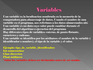 Una variable es la localizacion nombrada en la memoria de la
computadora para almacenaje de datos. Usando el nombre de una
variable en el programa, nos referimos a los datos almacenados ahí.
Una variable es un dato cuyo valor puede cambiar durante el
desarrollo del algoritmo o ejecucion del programa
Hay diferentes tipos de variables: enteras, de punto flotante,
caracteres y cadenas.
Una variable se identifica por los atributos: el nombre de la variable (
identificador o nombre), el tipo de la variable y el valor.

Ejemplo: tipo_de_variable_identificador;
Int numeroclase
Char direccion
Float midinero
*todas las variables deben ser declaradas antes de ser usadas.
 
