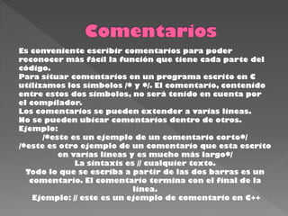 Es conveniente escribir comentarios para poder
reconocer más fácil la función que tiene cada parte del
código.
Para situar comentarios en un programa escrito en C
utilizamos los símbolos /* y */. El comentario, contenido
entre estos dos simbolos, no será tenido en cuenta por
el compilador.
Los comentarios se pueden extender a varias lineas.
No se pueden ubicar comentarios dentro de otros.
Ejemplo:
      /*este es un ejemplo de un comentario corto*/
/*este es otro ejemplo de un comentario que esta escrito
          en varias lineas y es mucho más largo*/
              La sintaxis es // cualquier texto.
  Todo lo que se escriba a partir de las dos barras es un
   comentario. El comentario termina con el final de la
                            linea.
    Ejemplo: // este es un ejemplo de comentario en C++
 