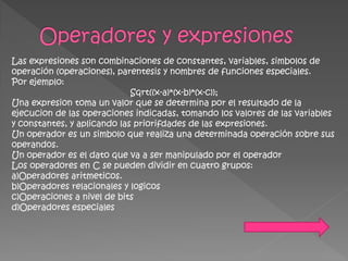Las expresiones son combinaciones de constantes, variables, simbolos de
operación (operaciones), parentesis y nombres de funciones especiales.
Por ejemplo:
                             Sqrt((x-a)*(x-b)*(x-c));
Una expresion toma un valor que se determina por el resultado de la
ejecucion de las operaciones indicadas, tomando los valores de las variables
y constantes, y aplicando las priorifdades de las expresiones.
Un operador es un simbolo que realiza una determinada operación sobre sus
operandos.
Un operador es el dato que va a ser manipulado por el operador
Los operadores en C se pueden dividir en cuatro grupos:
a)Operadores aritmeticos.
b)Operadores relacionales y logicos
c)Operaciones a nivel de bits
d)Operadores especiales
 
