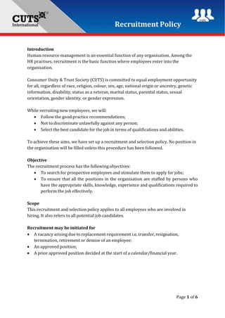 Recruitment Policy
Page 1 of 6
Introduction
Human resource management is an essential function of any organisation. Among the
HR practises, recruitment is the basic function where employees enter into the
organisation.
Consumer Unity & Trust Society (CUTS) is committed to equal employment opportunity
for all, regardless of race, religion, colour, sex, age, national origin or ancestry, genetic
information, disability, status as a veteran, marital status, parental status, sexual
orientation, gender identity, or gender expression.
While recruiting new employees, we will:
 Follow the good practice recommendations;
 Not to discriminate unlawfully against any person;
 Select the best candidate for the job in terms of qualifications and abilities.
To achieve these aims, we have set up a recruitment and selection policy. No position in
the organisation will be filled unless this procedure has been followed.
Objective
The recruitment process has the following objectives:
 To search for prospective employees and stimulate them to apply for jobs;
 To ensure that all the positions in the organisation are staffed by persons who
have the appropriate skills, knowledge, experience and qualifications required to
perform the job effectively.
Scope
This recruitment and selection policy applies to all employees who are involved in
hiring. It also refers to all potential job candidates.
Recruitment may be initiated for
 A vacancy arising due to replacement requirement i.e. transfer, resignation,
termination, retirement or demise of an employee;
 An approved position;
 A prior approved position decided at the start of a calendar/financial year.
 