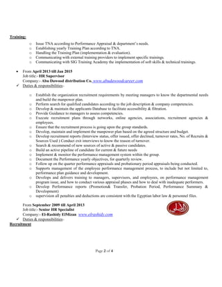 Page 2 of 4
Training:
o Issue TNA according to Performance Appraisal & department’s needs.
o Establishing yearly Training Plan according to TNA.
o Handling the Training Plan (implementation & evaluation).
o Communicating with external training providers to implement specific trainings.
o Communicating with SIG Training Academy the implementation of soft skills & technical trainings.
 From April 2013 till Jan 2015
Job title:- HR Supervisor
Company:- Abu Dawood distribution Co. www.abudawoodcareer.com
 Duties & responsibilities:-
o Establish the organization recruitment requirements by meeting managers to know the departmental needs
and build the manpower plan.
o Perform search for qualified candidates according to the job description & company competencies.
o Develop & maintain the applicants Database to facilitate accessibility & filtration.
o Provide Guidance to managers to assess competencies.
o Execute recruitment plans through networks, online agencies, associations, recruitment agencies &
employees.
o Ensure that the recruitment process is going upon the group standards.
o Develop, maintain and implement the manpower plan based on the agreed structure and budget.
o Develop recruitment reports (Interview status, offer issued, offer declined, turnover rates, No. of Recruits &
Sources Used ) Conduct exit interviews to know the reason of turnover.
o Search & recommend of new sources of active & passive candidates.
o Build an active pipeline of candidate for current & future needs
o Implement & monitor the performance management system within the group.
o Document the Performance yearly objectives, for quarterly review.
o Follow up on the quarter performance appraisals and probationary period appraisals being conducted.
o Supports management of the employee performance management process, to include but not limited to,
performance plan guidance and development.
o Develops and delivers training to managers, supervisors, and employees, on performance management
program issue, and how to conduct various appraisal phases and how to deal with inadequate performers.
o Develop Performance reports (Promotion& Transfer, Probation Period, Performance Summary &
Development)
o supervision all penalties and deductions are consistent with the Egyptian labor law & personnel files.
From September 2009 till April 2013
Job title:- Senior HR Specialist
Company:- El-Rashidy ElMizan www.elrashidy.com
 Duties & responsibilities:-
Recruitment
 
