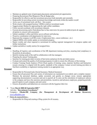 Page 3 of 4
o Maintain an updated roster of participant placements and potential job opportunities
o Preparing Recruitment Plan Manpower Plan & Budget plan
o Responsible for effective and fast recruitment processes both internally and externally.
o Responsible for providing current recruitment knowledge and trends within the market overall
o Active use of recruitment tools: job flow – hire system
o Work closely with assigned business’ HRMs to deliver recruitment needs
o Suggest proper Medias for approaching the right caliber candidates.
o Follow up and coordinate with recruitment channels.
o Execute prescreening and/or final phone/face to face interviews for junior & midlevel posts & supports
all parties in concern with assessment
o Submit candidate’s offers and follow up on software until placing
o Proactive coordination with departments for interviews
o Represent the company in all HR events ( Employment fairs , career conference , etc )
o Support HRMs with weekly update on recruitment progress
o Report weekly and when required to recruitment & staffing regional management for progress update and
further instructions
o Update and deliver weekly metrics for assigned hires
Training
o Handling all logistics and coordination of the HR department training activities, ensuring total compliance to
the policies & procedures.
o Identify training needs of the staff in collaboration with line managers.
o Preparing the annual Training plan.
o Searches for training providers in terms of best terms and prices for the provided courses
o Evaluate and control the quality of all training programs in order to ensure the efficiency of the training.
o Conduct Training Needs Analysis (TNA) Check quality of training venue, material, facilities and Instructors
resume ensuring it is aligned with the quality standards of the company Contact several training providers to
find their availability to implement training needed in an appropriate way.
Personnel
o Responsible for Personnel tasks (Social Insurance, Medical Insurance)
o Ensure that all personnel files and variety of information are maintained in an orderly and a complete manner-
Maintain the personnel database, update accurately and quickly as changes occur, ensures appropriate
supporting documentation is accurate and sent to payroll, & To carry out the calculation of employees salaries
in the company and leave the sanctions and promotions, incentives and advances employees, preparing periodic
payroll reports in each company and each sector
o Ensures all penalties and deductions are consistent with the Egyptian labor law
 “From March 2008 till September2009 ”
Job title:- "Recruitment Coordinator”
Company:- Elkada-HR Company (for Management & Development off Human Resources).
www.alkadahr.com
 Duties & responsibilities:-
o Responsible for filing and creating a filing system for all resumes.
 