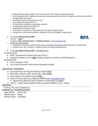 Page 4 of 4
o Responsible for regular update for the resumes both in files and in computer data bank.
o Receiving applicants & applicant resumes and conducting initial interviews for applicants whenever possible &
recording their assessment.
o Handling the search and selection process.
o Screening and Searching the CVs.
o Evaluating the candidates & preparing a shortlist.
o manage and coordinate the interviews
o Responsible for Personnel tasks
o Ratification of certificates of candidates from the Saudi cultural attaché
o Assigned any other tasks according to Manpower Services Manager's requirements.
 “From Nov 2007 till March 2008”
Job title:- “agent”
Company:-Raya Contact Center - Vodafone projects. www.rayacorp.com
 Duties & responsibilities:-
o Handling the customer complaints and inquires regarding the prepaid and post paid and Corporate lines
o Customer care rep. working on Vodafone project in outsourcing department.
 “From Sept 2006 till March 2007” a Trainee lawyer.
Computer Skills:
 ICDL “International Computer Driving License“.
 Finished Computer course in Ket Company (Beginner, Secretary, and Maintenance).
Language Skills:
 Native language Arabic.
 Very Good command of both written and spoken English.
TRAINING COURSES
 Social Insurance Act (Social Insurance Institute)2010
 ISO 14001 ,OHSAS 18001 & ISO 9001: 2008 (2009)
 Sales Diploma. (Canadian Center) (2008)
 Practical Human Resources Diploma (PHRD).www. hccacademy.com
 Sponsored by Human Capital Capability Academy(HCCA)(2007)
 May 07 – Aug 07 Basic Business Skills Acquisition (BBSA). Cairo – Egypt.
HOPPIES
Walking , Play chess, Riding horses.
PERSONAL INFORMATION
Date of Birth: 30/12/1985
Marital Status: Single.
Military Status: Exempted.
 