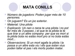 MATA CONILLS Número de jugadors: Poden jugar més de 10 persones. On juguem? Es un joc exterior. Material: Una pilota Explicació: Un nen o nena te una pilota i no pot fer més de 3 passes ,i el que te la pilota la te que tirar a un altre company  per que es mori si la pilota bota no estàs mort pro si no bota estàs mort... Observacions: Si un mort agafa la pilota i la passa a un altre esta viu i els que estan vius poden tallar el pas i els morts poden matar.   