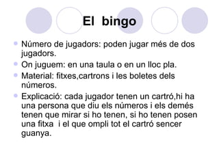 El  bingo Número de jugadors: poden jugar més de dos jugadors. On juguem: en una taula o en un lloc pla. Material: fitxes,cartrons i les boletes dels números. Explicació: cada jugador tenen un cartró,hi ha una persona que diu els números i els demés tenen que mirar si ho tenen, si ho tenen posen una fitxa  i el que ompli tot el cartró sencer guanya.  