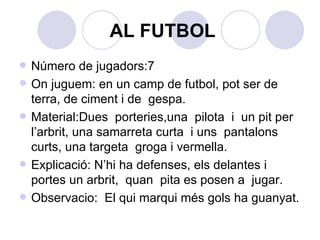 AL FUTBOL Número de jugadors:7 On juguem: en un camp de futbol, pot ser de terra, de ciment i de  gespa. Material:Dues  porteries,una  pilota  i  un pit per l’arbrit, una samarreta curta  i uns  pantalons curts, una targeta  groga i vermella. Explicació: N’hi ha defenses, els delantes i portes un arbrit,  quan  pita es posen a  jugar. Observacio:  El qui marqui més gols ha guanyat. 