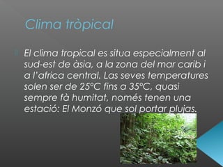 Clima tròpical
 El clima tropical es situa especialment al
sud-est de àsia, a la zona del mar carib i
a l’africa central. Las seves temperatures
solen ser de 25ºC fins a 35ºC, quasi
sempre fà humitat, només tenen una
estació: El Monzó que sol portar plujas.
 