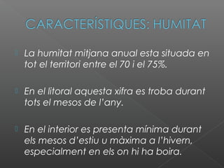  La humitat mitjana anual esta situada en
tot el territori entre el 70 i el 75%.
 En el litoral aquesta xifra es troba durant
tots el mesos de l’any.
 En el interior es presenta mínima durant
els mesos d’estiu u màxima a l’hivern,
especialment en els on hi ha boira.
 