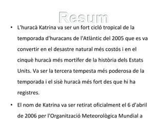 • L'huracà Katrina va ser un fort cicló tropical de la
temporada d'huracans de l'Atlàntic del 2005 que es va
convertir en el desastre natural més costós i en el
cinquè huracà més mortífer de la història dels Estats
Units. Va ser la tercera tempesta més poderosa de la
temporada i el sisè huracà més fort des que hi ha
registres.
• El nom de Katrina va ser retirat oficialment el 6 d'abril
de 2006 per l'Organització Meteorològica Mundial a
 