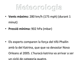 • Vents màxims: 280 km/h (175 mph) (durant 1
minut)
• Pressió mínima: 902 hPa (mbar)
• Els experts comparen la força del tifó Phailin
amb la del Katrina, que que va devastar Nova
Orleans al 2005. L’huracà katrina va arrivar a ser
un cicló de categoria quatre.
 