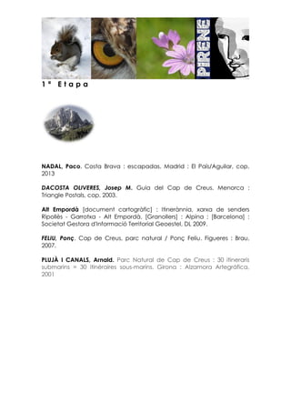 1 ª E t a p a
NADAL, Paco. Costa Brava : escapadas. Madrid : El País/Aguilar, cop.
2013
DACOSTA OLIVERES, Josep M. Guia del Cap de Creus. Menorca :
Triangle Postals, cop. 2003.
Alt Empordà [document cartogràfic] : Itinerànnia, xarxa de senders
Ripollès - Garrotxa - Alt Empordà. [Granollers] : Alpina ; [Barcelona] :
Societat Gestora d'Informació Territorial Geoestel, DL 2009.
FELIU, Ponç. Cap de Creus, parc natural / Ponç Feliu. Figueres : Brau,
2007.
PLUJÀ I CANALS, Arnald. Parc Natural de Cap de Creus : 30 itineraris
submarins = 30 itinéraires sous-marins. Girona : Alzamora Artegráfica,
2001
 