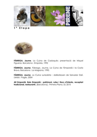 1 ª E t a p a
FÀBREGA, Jaume. La Cuina de Cadaqués; presentació de Miquel
Figueras. Barcelona : Empúries, 1992
FÀBREGA, Jaume. Fàbrega, Jaume. La Cuina de l'Empordà i la Costa
Brava. Barcelona : La Magrana, 1990.
FÀBREGA, Jaume. La Cuina surrealista : dalikatessen de Salvador Dalí.
Lleida : Pagès, 2004
Alt Empordà, Baix Empordà : patrimoni, rutes i llocs d'interès, receptari
tradicional, restaurants. [Barcelona] : Primera Plana, DL 2010
 