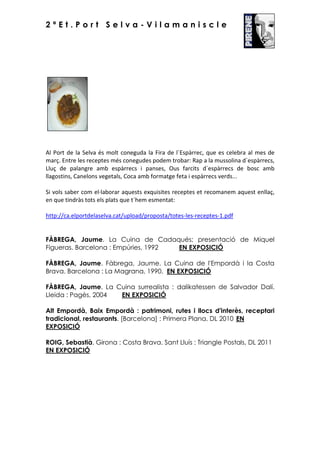 2ªEt.Port Selva-Vilamaniscle

Al Port de la Selva és molt coneguda la Fira de l´Espàrrec, que es celebra al mes de
març. Entre les receptes més conegudes podem trobar: Rap a la mussolina d´espàrrecs,
Lluç de palangre amb espàrrecs i panses, Ous farcits d´espàrrecs de bosc amb
llagostins, Canelons vegetals, Coca amb formatge feta i espàrrecs verds...
Si vols saber com el·laborar aquests exquisites receptes et recomanem aquest enllaç,
en que tindràs tots els plats que t´hem esmentat:
http://ca.elportdelaselva.cat/upload/proposta/totes-les-receptes-1.pdf

FÀBREGA, Jaume. La Cuina de Cadaqués; presentació de Miquel
Figueras. Barcelona : Empúries, 1992
EN EXPOSICIÓ
FÀBREGA, Jaume. Fàbrega, Jaume. La Cuina de l'Empordà i la Costa
Brava. Barcelona : La Magrana, 1990. EN EXPOSICIÓ
FÀBREGA, Jaume. La Cuina surrealista : dalikatessen de Salvador Dalí.
Lleida : Pagès, 2004
EN EXPOSICIÓ
Alt Empordà, Baix Empordà : patrimoni, rutes i llocs d'interès, receptari
tradicional, restaurants. [Barcelona] : Primera Plana, DL 2010 EN
EXPOSICIÓ
ROIG, Sebastià. Girona : Costa Brava. Sant Lluís : Triangle Postals, DL 2011
EN EXPOSICIÓ

 