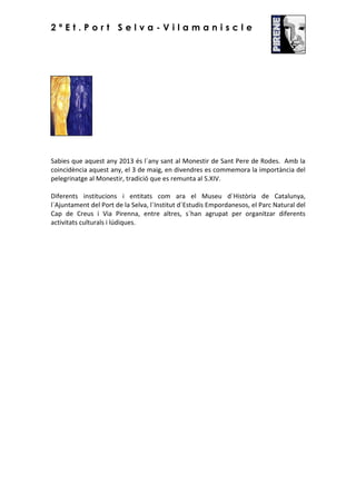2ªEt.Port Selva-Vilamaniscle

Sabies que aquest any 2013 és l´any sant al Monestir de Sant Pere de Rodes. Amb la
coincidència aquest any, el 3 de maig, en divendres es commemora la importància del
pelegrinatge al Monestir, tradició que es remunta al S.XIV.
Diferents institucions i entitats com ara el Museu d´Història de Catalunya,
l´Ajuntament del Port de la Selva, l´Institut d´Estudis Empordanesos, el Parc Natural del
Cap de Creus i Via Pirenna, entre altres, s´han agrupat per organitzar diferents
activitats culturals i lúdiques.

 