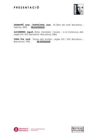 P R E S E N T A C I Ó
SANMARTÍ, Joan ; SANTACANA, Joan. Els Íbers del nord. Barcelona :
Dalmau, 2005. EN EXPOSICIÓ
ALCOBERRO, Agustí. Rates, bandolers i bruixes : a la Catalunya dels
segles XVI i XVII. Barcelona : Barcanova, 2004.
VIDAL PLA, Jordi. Temps dels Austries : segles XVI i XVII. Barcelona :
Barcanova, 1992. EN EXPOSICIÓ
 