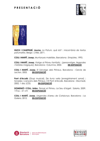 P R E S E N T A C I Ó
HUCH I CAMPRUBÍ, Jaume. La Patum, què és? : miscel—lània de textos
patumaires. Berga : L'Albí, 2011.
COLL I MARTÍ, Josep. Muntanyes maleïdes. Barcelona : Empúries, 1993.
COLL I MARTÍ, Josep. Viatge al Pirineu fantàstic : [personatges, llegendes
i històries màgiques]. Barcelona : Columna, 2005 EN EXPOSICIÓ
COLL I MARTÍ, Josep. El Salvatge dels Pirineus. Barcelona : Cercle de
Lectors, 2005 EN EXPOSICIÓ
Pont d'Arcalís (Grup musical). De lluna vella [enregistrament sonor] :
tonades i cançons dels Pirineus / El Pont d'Arcalís. Barcelona : Discmedi,
2002. 1 disc (CD) EN EXPOSICIÓ
DOMENIÓ I COLL, Isidre. Pensar el Pirineu. La Seu d'Urgell : Saloria, 2009.
172 p. ; 21 cm EN EXPOSICIÓ
COLL I MARTÍ, Josep. Llegendes d'arreu de Catalunya. Barcelona : La
Galera, 2012. EN EXPOSICIÓ
 