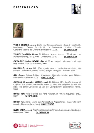 P R E S E N T A C I Ó
VIGO I BONADA, Josep. L'Alta muntanya catalana : flora i vegetació.
Barcelona : Centre Excursionista de Catalunya : Institut d'Estudis
Catalans. Secció de Ciències Biològiques , 2008. EN EXPOSICIÓ
VIDALOT SANTALÓ, Marta. Els Pirineus de cap a cap : 50 etapes : la
Transpirinenca (GR 11). Valls : Cossetània, 2010. EN EXPOSICIÓ
CASTAGNET, Didier ; NÉVERY, Gérard. 80 recorreguts pels parcs nacionals
dels Pirineus. Valls : Cossetània, 2009.
MARQUILLÓ, Lucien. GR : [Espanya-França] : camins transfronterers als
Pirineus : Val d'Aran, Pallars Sobirà, Ariège. Zaragoza : Prames, 2007
GEL, Carles. Pallars Sobirà : travesses i itineraris circulars pels Pirineu.
Barcelona : Geoestel, 2005 EN EXPOSICIÓ
CASTILLO, M. Àngels ; BASTART, Jordi. Els Pirineus. [2] : [La Cerdanya, el
Capcir i el Conflent. La vall de Núria. La serra de Mogrony. La vall de
Ribes i la Serra Cavallera. La vall de Camprodon]. Barcelona : Pòrtic,
2000.
LLOBET, Toni. Flora i fauna del Parc Natural Alt Pirineu. Figueres : Brau,
2009 EN EXPOSICIÓ
LLOBET, Toni. Flora i fauna del Parc Natural Aigüestortes i Estany de Sant
Maurici. Figueres : Brau, 2010 EN EXPOSICIÓ
NUET I BADIA, Josep. Plantes alpines dels Pirineus. Barcelona : Abadia de
Montserrat, 2008 EN EXPOSICIÓ
 