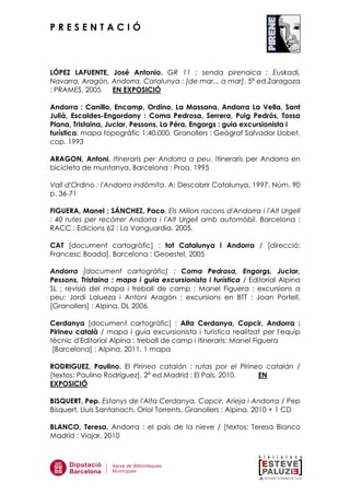 P R E S E N T A C I Ó
LÓPEZ LAFUENTE, José Antonio. GR 11 : senda pirenaica : Euskadi,
Navarra, Aragón, Andorra, Catalunya : [de mar... a mar]. 5ª ed.Zaragoza
: PRAMES, 2005 EN EXPOSICIÓ
Andorra : Canillo, Encamp, Ordino, La Massana, Andorra La Vella, Sant
Julià, Escaldes-Engordany : Coma Pedrosa, Serrera, Puig Pedrós, Tossa
Plana, Tristaina, Juclar, Pessons, La Péra, Engorgs : guia excursionista i
turística: mapa topogràfic 1:40.000. Granollers : Geògraf Salvador Llobet,
cop. 1993
ARAGON, Antoni. Itineraris per Andorra a peu. Itineraris per Andorra en
bicicleta de muntanya. Barcelona : Proa, 1995
Vall d'Ordino : l'Andorra indòmita. A: Descobrir Catalunya, 1997. Núm. 90
p. 36-71
FIGUERA, Manel ; SÁNCHEZ, Paco. Els Millors racons d'Andorra i l'Alt Urgell
: 40 rutes per recórrer Andorra i l'Alt Urgell amb automòbil. Barcelona :
RACC : Edicions 62 : La Vanguardia, 2005.
CAT [document cartogràfic] : tot Catalunya i Andorra / [direcció:
Francesc Boada]. Barcelona : Geoestel, 2005
Andorra [document cartogràfic] : Coma Pedrosa, Engorgs, Juclar,
Pessons, Tristaina : mapa i guia excursionista i turística / Editorial Alpina
SL ; revisió del mapa i treball de camp : Manel Figuera ; excursions a
peu: Jordi Lalueza i Antoni Aragón ; excursions en BTT : Joan Portell.
[Granollers] : Alpina, DL 2006.
Cerdanya [document cartogràfic] : Alta Cerdanya, Capcir, Andorra :
Pirineu català / mapa i guia excursionista i turística realitzat per l'equip
tècnic d'Editorial Alpina ; treball de camp i itineraris: Manel Figuera
[Barcelona] : Alpina, 2011. 1 mapa
RODRIGUEZ, Paulino. El Pirineo catalán : rutas por el Pirineo catalán /
[textos: Paulino Rodríguez]. 2ª ed.Madrid : El Pais, 2010. EN
EXPOSICIÓ
BISQUERT, Pep. Estanys de l'Alta Cerdanya, Capcir, Arieja i Andorra / Pep
Bisquert, Lluís Santanach, Oriol Torrents. Granollers : Alpina, 2010 + 1 CD
BLANCO, Teresa. Andorra : el país de la nieve / [textos: Teresa Blanco
Madrid : Viajar, 2010
 