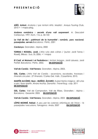 P R E S E N T A C I Ó
AÑÓ, Antoni. Andorra / por Antoni Añó. Madrid : Anaya Touring Club,
2010 + 1 mapa pleg.
Andorra romànica : secrets d'una vall sorprenent. A: Descobrir
Catalunya, 1997. Núm. 116, p. 50-103
La Vall de Boí : patrimoni de la humanitat : romànic, parc nacional,
passejades, serveis.Barcelona : Pòrtic, 2001
Cerdanya. Granollers : Alpina, 2000
TORRAS I ROSSELL, Jordi. L'Alta ruta dels càtars / [autor: Jordi Torras i
Rosell], Bilbao : Sua, DL 2006. + 1 mapa
El Cadí, el Moixeró i el Pedraforca / Antoni Aragon, Jordi Lalueza, Jordi
Portell. Barcelona : Pòrtic, 2002. EN EXPOSICIÓ
Vall de Cardós : Vall Ferrera. Granollers : Alpina, 2003.
GEL, Carles. L'Alta Vall de Cardós : ascensions, escalades, travesses i
itineraris circulars : 27 itineraris / Carles Gel. Valls : Cossetània, 2010.
MARTÍN ALVÁREZ, Ibon ; MUÑOZ, ÁLVARO. Euskal Herria mágica : 60 rutas
a pie / Ibon Martín, Alvaro Muñoz. Donostia : Travel Bug ; cop. 2011
EN EXPOSICIÓ
GEL, Carles. Vall de Camprodon, Vall de Ribes. Granollers : Alpina ;
Barcelona : Geoestel, 2005 EN EXPOSICIÓ
Vall de Cardós : Vall Ferrera. Granollers : Alpina, 2003 EN EXPOSICIÓ
LÓPEZ MONNÉ, Rafael. A peu per les carenes atlàntiques de l'Aran : 16
passejades i excursions. Tarragona : Arola, 2007 EN EXPOSICIÓ
 