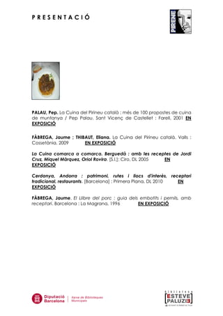 P R E S E N T A C I Ó
PALAU, Pep. La Cuina del Pirineu català : més de 100 propostes de cuina
de muntanya / Pep Palau. Sant Vicenç de Castellet : Farell, 2001 EN
EXPOSICIÓ
FÀBREGA, Jaume ; THIBAUT, Eliana. La Cuina del Pirineu català. Valls :
Cossetània, 2009 EN EXPOSICIÓ
La Cuina comarca a comarca. Berguedà : amb les receptes de Jordi
Cruz, Miquel Màrquez, Oriol Rovira. [S.l.]: Ciro, DL 2005 EN
EXPOSICIÓ
Cerdanya, Andorra : patrimoni, rutes i llocs d'interès, receptari
tradicional, restaurants. [Barcelona] : Primera Plana, DL 2010 EN
EXPOSICIÓ
FÀBREGA, Jaume. El Llibre del porc : guia dels embotits i pernils, amb
receptari. Barcelona : La Magrana, 1996 EN EXPOSICIÓ
 