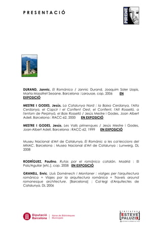 P R E S E N T A C I Ó
DURAND, Jannic. El Románico / Jannic Durand, Joaquim Soler Llopis,
Marta Masafret Seoane. Barcelona : Larousse, cop. 2006 EN
EXPOSICIÓ
MESTRE I GODES, Jesús. La Catalunya Nord : la Baixa Cerdanya, l'Alta
Cerdanya, el Capcir i el Conflent Oest, el Conflent, l'Alt Rosselló, a
l'entorn de Perpinyà, el Baix Rosselló / Jesús Mestre i Godes, Joan Albert
Adell. Barcelona : RACC-62, 2000 EN EXPOSICIÓ
MESTRE I GODES, Jesús. Les Valls pirinenques / Jesús Mestre i Godes,
Joan-Albert Adell. Barcelona : RACC-62, 1999 EN EXPOSICIÓ
Museu Nacional d'Art de Catalunya. El Romànic a les col—leccions del
MNAC. Barcelona : Museo Nacional d'Art de Catalunya : Lunwerg, DL
2008
RODRÍGUEZ, Paulino. Rutas por el románico catalán. Madrid : El
País/Aguilar [etc.], cop. 2008 EN EXPOSICIÓ
GRANELL, Enric. Lluís Domènech i Montaner : viatges per l'arquitectura
romànica = Viajes por la arquitectura románica = Travels around
romanesque architecture. [Barcelona] : Col—legi d'Arquitectes de
Catalunya, DL 2006
 