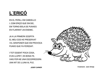 L´ERIÇÓ
EN EL PERILL EM CABDELLO
I, COM ERIÇÓ QUE EM DIC,
EM TORNO BOLA DE PUNXES
EN FLAIRANT UN ENEMIC.


JA A LA PRIMERA SOSPITA
EL MEU COS HE PRESERVAT
I EL GRAPONER QUE EM PROVOCA
PUNXO QUE FA FEREDAT.


I TOT ESSENT POCA COSA,
D’UN LLOPET, EN BONA FE,
VAIG FER-NE UNA ESCORREDORA
UNA NIT DE LLUNA AL PLE.

                    JOSEP CARNER   il.lustració: Joan Antoja
 