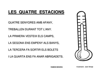 LES QUATRE ESTACIONS

QUATRE SENYORES AMB AFANY,

TREBALLEN DURANT TOT L’ANY.

LA PRIMERA VESTEIX ELS CAMPS,

LA SEGONA ENS EMPENY ALS BANYS,

LA TERCERA FA SORTIR ELS BOLETS

I LA QUARTA ENS FA ANAR ABRIGADETS.


                          RAMON BESORA   il.lustració: Joan Antoja
 