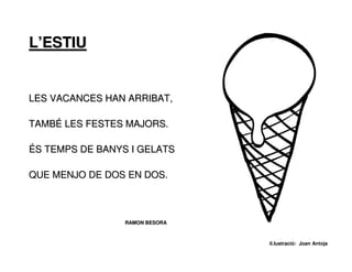 L’ESTIU


LES VACANCES HAN ARRIBAT,

TAMBÉ LES FESTES MAJORS.

ÉS TEMPS DE BANYS I GELATS

QUE MENJO DE DOS EN DOS.



                 RAMON BESORA



                                il.lustració: Joan Antoja
 