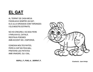 EL GAT
AL TERRAT DE CASA MEVA
PASSEJAVA SEMPRE UN GAT,
ELS ULLS GROSSOS COM TARONGES
I ELS BIGOTIS ESTIRATS.


NO HO CREUREU: ES DEIA PERE
I PARLAVA EL CATALÀ;
RECITAVA POESIES
AMB ACCENT DE L´EMPORDÀ.


CONEIXIA MOLTES RATES,
PERÒ A CAP NO FEIA MAL;
PREFERIA LES PATATES
AMB VINAGRE, OLI I SAL.


        BOFILL, F.; PUIG, A. ; SERRAT, F.
                                            il.lustració: Joan Antoja
 