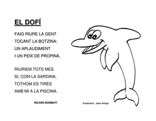 EL DOFÍ
FAIG RIURE LA GENT
TOCANT LA BOTZINA:
UN APLAUDIMENT
I UN PEIX DE PROPINA.


RIURIEM TOTS MES
SI, COM LA SARDINA,
TOTHOM ES TIRÉS
AMB MI A LA PISCINA.

         RICARD BONMATÍ   il.lustració: Joan Antoja
 