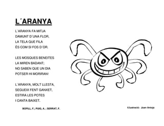 L´ARANYA
L´ARANYA FA MITJA
DAMUNT D´UNA FLOR,
LA TELA QUE FILA
ÉS COM SI FOS D´OR.


LES MOSQUES BENEITES
LA MIREN BADANT;
NO SABEN QUE UN DIA
POTSER HI MORIRAN!


L´ARANYA, MOLT LLESTA,
SEGUEIX FENT GANXET,
ESTIRA LES POTES
I CANTA BAIXET.

    BOFILL, F.; PUIG, A. ; SERRAT, F.   il.lustració: Joan Antoja
 