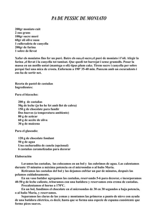 PA DE PESSIC DE MONIATO
200gr moniato cuit
2 ous grans
100gr sucre morè
60gr oli olive suau
1 culleradeta de canyella
200gr de farina
1 sobre de llevat
Xafar els moniatos fins fer un puré. Batre els ous,el sucre,el puré de moniato i l’oli. Afegir la
farina ,el llevat i la canyella tot tamisat. Que quedi tot barrejat i sense grumolls. Posar la
massa en un motllo untat (mantega o oli) tipus plum cake. Tirem sucre i canyella per sobre
perquè faci una mica de crosta. Enfornem a 190º 35-40 min. Punxem amb un escuradents i
ens ha de sortir net.
Receta de pastel de castañas
Ingredientes:
Para el bizcocho:
200 g de castañas
50g de leche (jo ho he fet amb llet de cabra)
150 g de chocolate para fundir
Dos huevos (a temperatura ambiente)
80 g de azúcar
60 g de aceite de oliva
30 g de maicena
Para el glaseado:
120 g de chocolate fondant
50 g de agua
Una cucharadita de canela (opcional)
6 castañas caramelizadas para decorar
Elaboración
Lavamos las castañas, las colocamos en un bol y las cubrimos de agua. Las calentamos
durante 15 minutos a máxima potencia en el microondas o al baño María.
Retiramos las castañas del bol y las dejamos enfriar un par de minutos, después las
pelamos cuidadosamente.
En un vaso batidor agregamos las castañas, reservando 5-6 para decorar, e incorporamos
40-50 g de leche caliente, trituramos con una batidora y reservamos esta crema de castañas.
Precalentamos el horno a 170ºC.
En un bol, fundimos el chocolate en el microondas de 30 en 30 segundos a baja potencia,
o al baño María, y reservamos.
Separamos las claras de las yemas y montamos las primeras a punto de nieve con ayuda
de una batidora eléctrica, es decir, hasta que se forma una especie de espuma consistente que
forme picos suaves.
 