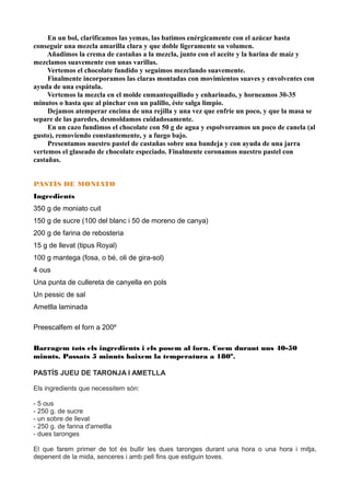 En un bol, clarificamos las yemas, las batimos enérgicamente con el azúcar hasta
conseguir una mezcla amarilla clara y que doble ligeramente su volumen.
Añadimos la crema de castañas a la mezcla, junto con el aceite y la harina de maíz y
mezclamos suavemente con unas varillas.
Vertemos el chocolate fundido y seguimos mezclando suavemente.
Finalmente incorporamos las claras montadas con movimientos suaves y envolventes con
ayuda de una espátula.
Vertemos la mezcla en el molde enmantequillado y enharinado, y horneamos 30-35
minutos o hasta que al pinchar con un palillo, éste salga limpio.
Dejamos atemperar encima de una rejilla y una vez que enfríe un poco, y que la masa se
separe de las paredes, desmoldamos cuidadosamente.
En un cazo fundimos el chocolate con 50 g de agua y espolvoreamos un poco de canela (al
gusto), removiendo constantemente, y a fuego bajo.
Presentamos nuestro pastel de castañas sobre una bandeja y con ayuda de una jarra
vertemos el glaseado de chocolate especiado. Finalmente coronamos nuestro pastel con
castañas.
PASTÍS DE MONIATO
Ingredients
350 g de moniato cuit
150 g de sucre (100 del blanc i 50 de moreno de canya)
200 g de farina de rebosteria
15 g de llevat (tipus Royal)
100 g mantega (fosa, o bé, oli de gira-sol)
4 ous
Una punta de cullereta de canyella en pols
Un pessic de sal
Ametlla laminada
Preescalfem el forn a 200º
Barragem tots els ingredients i els posem al forn. Coem durant uns 40-50
minuts. Passats 5 minuts baixem la temperatura a 180º.
PASTÍS JUEU DE TARONJA I AMETLLA
Els ingredients que necessitem són:
- 5 ous
- 250 g. de sucre
- un sobre de llevat
- 250 g. de farina d'ametlla
- dues taronges
El que farem primer de tot és bullir les dues taronges durant una hora o una hora i mitja,
depenent de la mida, senceres i amb pell fins que estiguin toves.
 