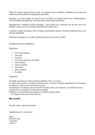 Tallem la taronja sense treure la pell i la passem per la batedora. Quedarà una pasta que
reservarem per al final de la preparació del pastís.
Després, en un bol, posem els ous, el sucre i el llevat i ho batem bé fins que s'esblanqueeixi,
amb la finalitat que agafi aire. Això farà que el pastís quedi més flonjo.
Seguidament hi afegim la farina d'ametlla i, amb molta cura, remenem bé. Ho fem amb una
forquilla, a poc a poc i fins que els ingredients es vagin unint.
Finalment, afegim la taronja. I fem el mateix procediment anterior, remenar lentament fins a unir
tots els ingredients.
Posarem la barreja en un motlle i enformarem durant una hora a 190ºC.
CROQUETES DE CARBASSA
Ingredients:
• Un tros de carbassa
• Una ceba
• Un porro
• Un bocinet de pebrot verd italià
• Llet d’espelta
• Farina d’espelta
• Sal marina
• pebre, espècies
• Pa ratllat
Preparació:
S’escalda uns minuts al vapor la carbassa tallada a daus i es reserva.
Es talla la ceba, el porro i el pebrot verd molt petit, i es posen a sofregir. Seguidament s’hi incorpora
la carbassa i es deixa coure uns minuts tot junt.
A continuació s’hi afegeix una mica de llet d’espelta, farina, sal i espècies, i es treballa la massa
resultant fins a aconseguir la textura de la croqueta.
Finalment, es fa la forma de la croqueta i s’enfarina amb pa ratllat.
… I es fregeix amb un oli d’oliva ben bo!
Bon profit!!
Recepta truita vegana de moniato
Ingredients per 4 o 5 persones:
aigua
farina de cigró
2 moniatos
2 porros
 