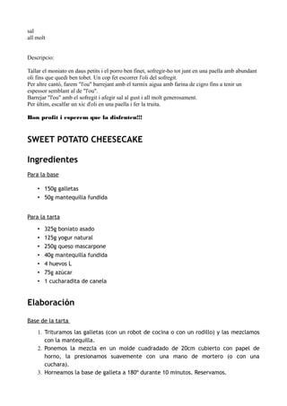sal
all molt
Descripcio:
Tallar el moniato en daus petits i el porro ben finet, sofregir-ho tot junt en una paella amb abundant
oli fins que quedi ben tobet. Un cop fet escorrer l'oli del sofregit.
Per altre cantó, farem "l'ou" barrejant amb el turmix aigua amb farina de cigro fins a tenir un
espessor semblant al de "l'ou".
Barrejar "l'ou" amb el sofregit i afegir sal al gust i all molt generosament.
Per últim, escalfar un xic d'oli en una paella i fer la truita.
Bon profit i esperem que la disfruteu!!!
SWEET POTATO CHEESECAKE
Ingredientes
Para la base
• 150g galletas
• 50g mantequilla fundida
Para la tarta
• 325g boniato asado
• 125g yogur natural
• 250g queso mascarpone
• 40g mantequilla fundida
• 4 huevos L
• 75g azúcar
• 1 cucharadita de canela
Elaboración
Base de la tarta
1. Trituramos las galletas (con un robot de cocina o con un rodillo) y las mezclamos
con la mantequilla.
2. Ponemos la mezcla en un molde cuadradado de 20cm cubierto con papel de
horno, la presionamos suavemente con una mano de mortero (o con una
cuchara).
3. Horneamos la base de galleta a 180º durante 10 minutos. Reservamos.
 