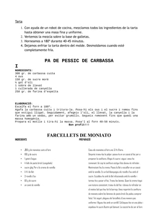 Tarta
1. Con ayuda de un robot de cocina, mezclamos todos los ingredientes de la tarta
hasta obtener una masa fina y uniforme.
2. Vertemos la mezcla sobre la base de galletas.
3. Horneamos a 180º durante 40-45 minutos.
4. Dejamos enfriar la tarta dentro del molde. Desmoldamos cuando esté
completamente fría.
PA DE PESSIC DE CARBASSA
I
NGREDIENTS:
300 gr. de carbassa cuita
4 ous
150 gr. de sucre morè
½ got d'oli
1 sobre de llevat
1 cullerada de canyella
250 gr. de farina d'espelta
ELABORACIÓ:
Escalfa el forn a 180º.
Agafa la carbassa cuita i tritura-la. Posa-hi els ous i el sucre i remou fins
que estigui lligat. Seguidament, afegeix l'oli, el llevat, la canyella i la
farina amb un sedàs, per evitar grumolls. Segueix removent fins que quedi una
massa homogènia.
Prepara el motlle i tira-hi la massa. Posa'l al forn 40-50 minuts.
Bon profit!!!
FARCELLETS DE MONIATO
INGREDIENTS
• 200 g de moniatos cuits al forn
• 100 g de sucre
• 1 gotet d'aigua
• 4 fulls de pasta brick (congelada)
• sucre glaç Per a la crema de vainilla:
• 1/4 l de llet
• 3 rovells d'ou
• 60 g de sucre
• un canó de vainilla
PREPARACIÓ
Coeu els moniatos al forn uns 3/4 d'hora.
Després traieu-los la polpa i poseu-la en un cassó al foc per a
preparar la confitura. Afegiu-hi sucre i aigua i aneu-ho
remenant. Un cop la confitura estigui feta deixeu-la refredar.
Mentrestant feu la crema. Poseu la llet a escalfar en un cassó
amb la vainilla. En un bol blanquegeu els rovells d'ou amb el
sucre. Escaldeu-ho amb la llet infusionada amb la vainilla i
torneu-ho a posar al foc. Traieu les beines. Quan la crema tingui
una textura consistent, traieu-la del foc i deixeu-la refredar en
el mateix bol que heu fet la barreja. Aneu repartint la confitura
de moniato sobre les làmines de pasta brick (la podeu comprar
feta). Tot seguit, plegueu els farcellets d'una manera poc
uniforme i lligueu-los amb un cordill. Col.loqueu-los en una plata i
espolseu-hi sucre llustre pel damunt. La cocció ha de ser al forn
 