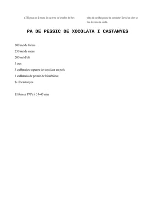 a 230 graus uns 5 minuts. Un cop trets els farcellets del forn, talleu els cordills i passeu-los a emplatar. Serviu-los sobre un
fons de crema de vainilla.
PA DE PESSIC DE XOCOLATA I CASTANYES
300 ml de farina
250 ml de sucre
200 ml d'oli
3 ous
3 cullerades soperes de xocolata en pols
1 cullerada de postre de bicarbonat
8-10 castanyes
El forn a 170ºc i 35-40 min
 