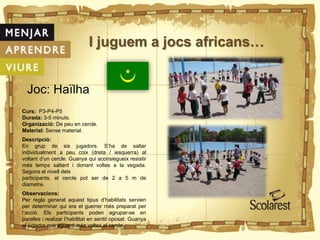 I juguem a jocs africans…
Joc: Haïlha
Curs: P3-P4-P5
Durada: 3-5 minuts.
Organizació: De peu en cercle.
Material: Sense material.
Descripció:
En grup de sis jugadors. S’ha de saltar
individualment a peu coix (dreta / iesquerra) al
voltant d’un cercle. Guanya qui aconsiegueix resistir
més temps saltant i donant voltes a la vegada.
Segons el nivell dels
participants, el cercle pot ser de 2 a 5 m de
diametre.
Observacions:
Per regla general aquest tipus d’habilitats servien
per determinar qui era el guerrer més preparat per
l’acció. Els participants poden agrupar-se en
parelles i realizar l’habilitat en sentit oposat. Guanya
el jugador que aguanti més voltes al cercle.
 