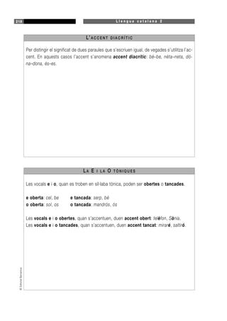 L l e n g u a c a t a l a n a 2218©EditorialBarcanova
Per distingir el significat de dues paraules que s’escriuen igual, de vegades s’utilitza l’ac-
cent. En aquests casos l’accent s’anomena accent diacrític: bé–be, néta–neta, dó-
na–dona, és–es.
L’A C C E N T D I A C R Í T I C
Les vocals e i o, quan es troben en síl·laba tònica, poden ser obertes o tancades.
e oberta: cel, be e tancada: serp, bé
o oberta: sol, os o tancada: mandrós, ós
Les vocals e i o obertes, quan s’accentuen, duen accent obert: telèfon, Sònia.
Les vocals e i o tancades, quan s’accentuen, duen accent tancat: miraré, saltiró.
LA E I L A O T Ò N I Q U E S
 