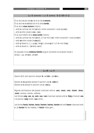 L l e n g u a c a t a l a n a 2 221
©EditorialBarcanova
EI so de la s de camisa és el so de s sonora.
El so de la s de sabata és el so de s sorda.
El so de la essa sonora s’escriu:
– amb z a principi de mot (zona) o entre consonant i vocal (quinze);
– amb s entre vocals (casa, rosa).
El so que trobem de la essa sorda s’escriu:
– amb s a principi de mot (sabó), a fi de mot (ros) i entre consonant i vocal (cansat);
– amb ss entre vocals (massapà);
– amb ç davant a, o, u (puça, llençol, convençut) i a fi de mot (feliç);
– amb c davant e, i (cinema, cent).
En paraules d’una mateixa família la ç es converteix en c davant de e, i:
abraça abraces, abracin.
LA S S O N O R A I L A S S O R D A : S-Z-SS-C-Ç
Davant de l i de r escrivim sempre b: semblar, sembrar…
Darrere de m gairebé sempre hi escrivim una b: embolic.
Darrere de n sempre hi escrivim una v: enveja.
Algunes terminacions del passat s’escriuen amb v: -ava, -aves, -ava, -àvem, -àveu,
-aven: cantava, anàveu, saltaves.
Les formes vaig, vas, va, vam, vau i van s’escriuen sempre amb v: Vaig al mercat; vas
a la piscina; vaig cantar; vau córrer…
Les formes havia, havies, havia, havíem, havíeu, havien del verb haver s’escriuen amb
v: Ja havien fet les maletes; hi havia molta gent…
LA B I L A V
 